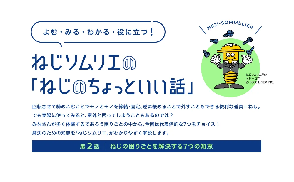 回転させて締めこむことでモノとモノを締結・固定、逆に緩めることで外すこともできる便利な道具＝ねじ。でも実際に使ってみると、意外と困ってしまうこともあるのでは？みなさんが多く体験するであろう困りごとの中から、今回は代表例的な7つをチョイス！解決のための知恵を「ねじソムリエ」がわかりやすく解説します。